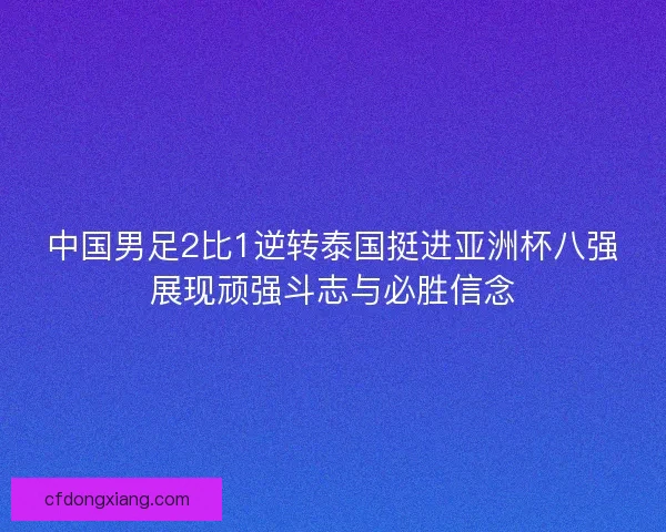 中国男足2比1逆转泰国挺进亚洲杯八强展现顽强斗志与必胜信念 中国男足2比1逆转泰国挺进亚洲杯八强展现顽强斗志与必胜信念