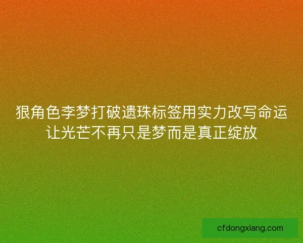 狠角色李梦打破遗珠标签用实力改写命运让光芒不再只是梦而是真正绽放