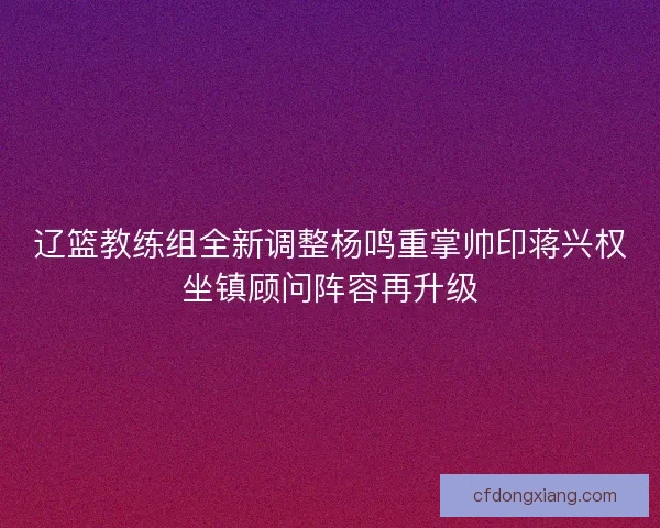 辽篮教练组全新调整杨鸣重掌帅印蒋兴权坐镇顾问阵容再升级
