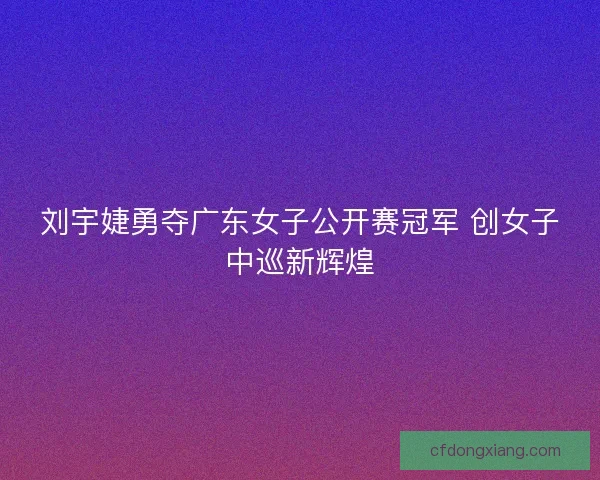 刘宇婕勇夺广东女子公开赛冠军 创女子中巡新辉煌 刘宇婕勇夺广东女子公开赛冠军 创女子中巡新辉煌