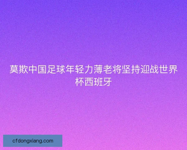 莫欺中国足球年轻力薄老将坚持迎战世界杯西班牙