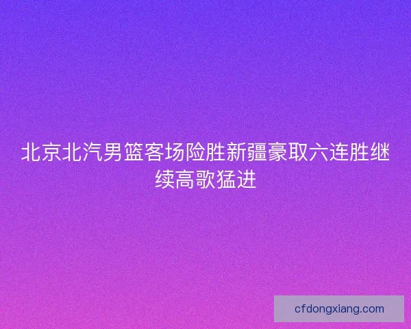 北京北汽男篮客场险胜新疆豪取六连胜继续高歌猛进 北京北汽男篮客场险胜新疆豪取六连胜继续高歌猛进