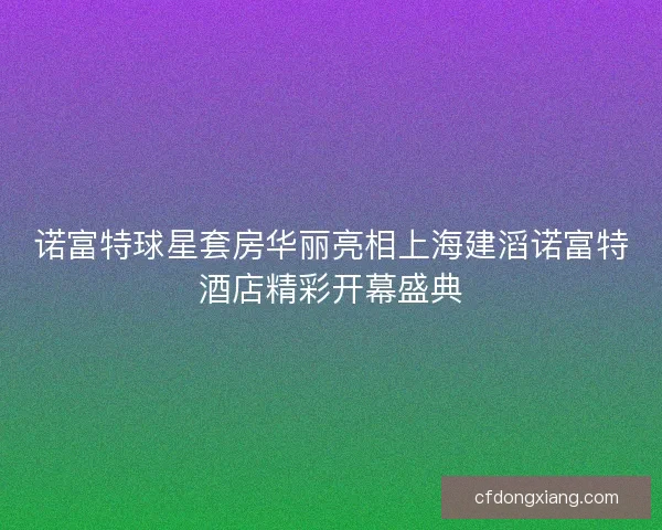 诺富特球星套房华丽亮相上海建滔诺富特酒店精彩开幕盛典