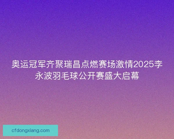 奥运冠军齐聚瑞昌点燃赛场激情2025李永波羽毛球公开赛盛大启幕