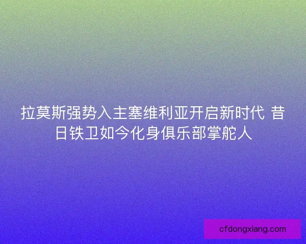 拉莫斯强势入主塞维利亚开启新时代 昔日铁卫如今化身俱乐部掌舵人