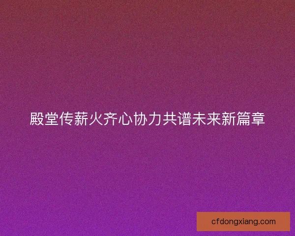 殿堂传薪火齐心协力共谱未来新篇章