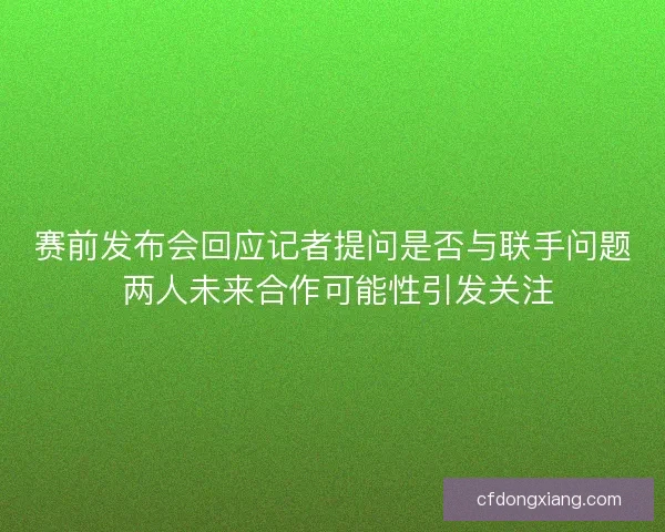赛前发布会回应记者提问是否与联手问题 两人未来合作可能性引发关注