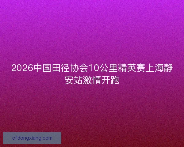 2026中国田径协会10公里精英赛上海静安站激情开跑