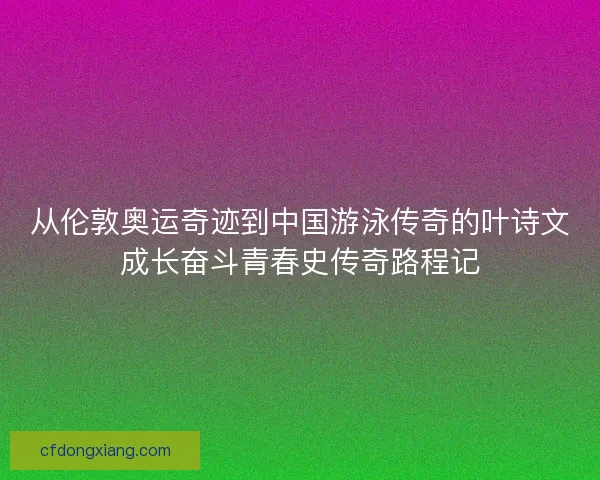从伦敦奥运奇迹到中国游泳传奇的叶诗文成长奋斗青春史传奇路程记