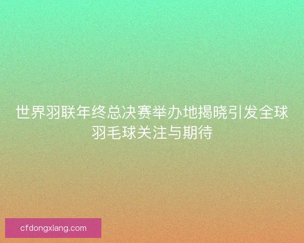世界羽联年终总决赛举办地揭晓引发全球羽毛球关注与期待