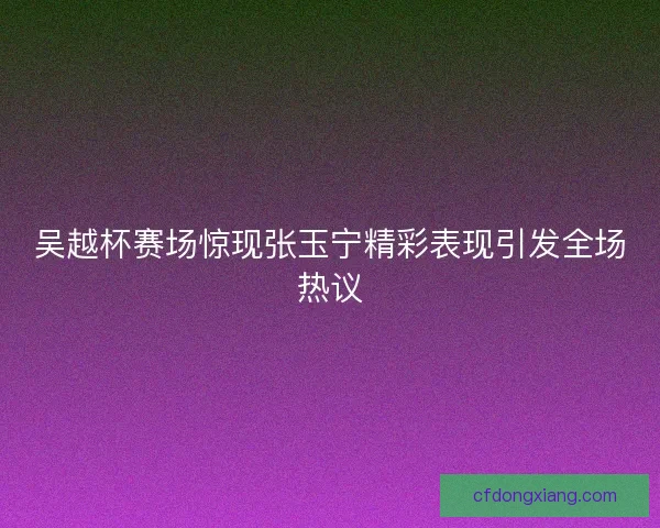 吴越杯赛场惊现张玉宁精彩表现引发全场热议 吴越杯赛场惊现张玉宁精彩表现引发全场热议