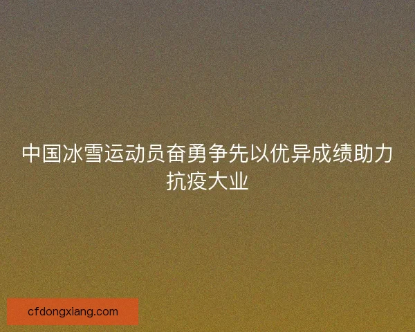 中国冰雪运动员奋勇争先以优异成绩助力抗疫大业